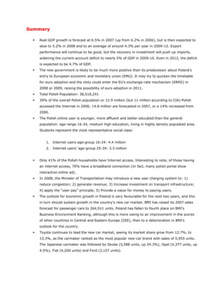 Summary

    Real GDP growth is forecast at 6.5% in 2007 (up from 6.2% in 2006), but is then expected to
     slow to 5.2% in 2008 and to an average of around 4.3% per year in 2009-12. Export
     performance will continue to be good, but the recovery in investment will push up imports,
     widening the current-account deficit to nearly 5% of GDP in 2009-10. Even in 2012, the deficit
     is expected to be 4.7% of GDP.
    The new government is likely to be much more positive than its predecessor about Poland's
     entry to European economic and monetary union (EMU). It may try to quicken the timetable
     for euro adoption and the zloty could enter the EU's exchange-rate mechanism (ERM2) in
     2008 or 2009, raising the possibility of euro adoption in 2011.
    Total Polish Population: 38,518,241
    39% of the overall Polish population or 12.9 million (but 11 million according to CIA) Polish
     accessed the Internet in 2006; 14.8 million are forecasted in 2007, or a 14% increased from
     2006.
    The Polish online user is younger, more affluent and better educated than the general
     population: age range 16-34, medium high education, living in highly density populated area.
     Students represent the most representative social class:


         1. Internet users age-group 16-24: 4.4 million
         2. Internet users’ age-group 25-34: 3.3 million


    Only 41% of the Polish households have Internet access. Interesting to note, of those having
     an internet access, 70% have a broadband connection (In fact, many polish portal show
     interactive online ad).
    In 2008, the Minister of Transportation may introduce a new user charging system to: 1)
     reduce congestion; 2) generate revenue; 3) Increase investment on transport infrastructure;
     4) apply the “user pay” principle; 5) Provide a value for money to paying users.
    The outlook for economic growth in Poland is very favourable for the next two years, and this
     in turn should sustain growth in the country's new car market. BMI has raised its 2007 sales
     forecast for passenger cars to 264,911 units. Poland has fallen to fourth place on BMI's
     Business Environment Ranking, although this is more owing to an improvement in the scores
     of other countries in Central and Eastern Europe (CEE), than to a deterioration in BMI's
     outlook for the country.
    Toyota continues to lead the new car market, seeing its market share grow from 12.7%, to
     13.3%, as the carmaker ranked as the most popular new-car brand with sales of 5,955 units.
     The Japanese carmaker was followed by Skoda (5,588 units, up 24.3%), Opel (4,377 units, up
     4.5%), Fiat (4,200 units) and Ford (3,157 units).
 