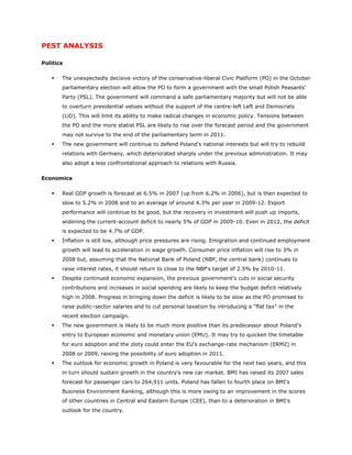 PEST ANALYSIS

Politics

      The unexpectedly decisive victory of the conservative-liberal Civic Platform (PO) in the October
       parliamentary election will allow the PO to form a government with the small Polish Peasants'
       Party (PSL). The government will command a safe parliamentary majority but will not be able
       to overturn presidential vetoes without the support of the centre-left Left and Democrats
       (LiD). This will limit its ability to make radical changes in economic policy. Tensions between
       the PO and the more statist PSL are likely to rise over the forecast period and the government
       may not survive to the end of the parliamentary term in 2011.
      The new government will continue to defend Poland's national interests but will try to rebuild
       relations with Germany, which deteriorated sharply under the previous administration. It may
       also adopt a less confrontational approach to relations with Russia.

Economics

      Real GDP growth is forecast at 6.5% in 2007 (up from 6.2% in 2006), but is then expected to
       slow to 5.2% in 2008 and to an average of around 4.3% per year in 2009-12. Export
       performance will continue to be good, but the recovery in investment will push up imports,
       widening the current-account deficit to nearly 5% of GDP in 2009-10. Even in 2012, the deficit
       is expected to be 4.7% of GDP.
      Inflation is still low, although price pressures are rising. Emigration and continued employment
       growth will lead to acceleration in wage growth. Consumer price inflation will rise to 3% in
       2008 but, assuming that the National Bank of Poland (NBP, the central bank) continues to
       raise interest rates, it should return to close to the NBP's target of 2.5% by 2010-11.
      Despite continued economic expansion, the previous government's cuts in social security
       contributions and increases in social spending are likely to keep the budget deficit relatively
       high in 2008. Progress in bringing down the deficit is likely to be slow as the PO promised to
       raise public–sector salaries and to cut personal taxation by introducing a "flat tax" in the
       recent election campaign.
      The new government is likely to be much more positive than its predecessor about Poland's
       entry to European economic and monetary union (EMU). It may try to quicken the timetable
       for euro adoption and the zloty could enter the EU's exchange-rate mechanism (ERM2) in
       2008 or 2009, raising the possibility of euro adoption in 2011.
      The outlook for economic growth in Poland is very favourable for the next two years, and this
       in turn should sustain growth in the country's new car market. BMI has raised its 2007 sales
       forecast for passenger cars to 264,911 units. Poland has fallen to fourth place on BMI's
       Business Environment Ranking, although this is more owing to an improvement in the scores
       of other countries in Central and Eastern Europe (CEE), than to a deterioration in BMI's
       outlook for the country.
 
