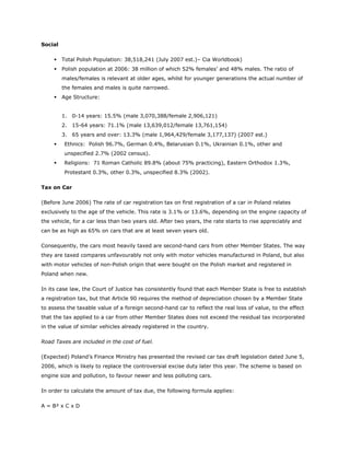Social

        Total Polish Population: 38,518,241 (July 2007 est.)– Cia Worldbook)
        Polish population at 2006: 38 million of which 52% females’ and 48% males. The ratio of
         males/females is relevant at older ages, whilst for younger generations the actual number of
         the females and males is quite narrowed.
        Age Structure:


         1. 0-14 years: 15.5% (male 3,070,388/female 2,906,121)
         2. 15-64 years: 71.1% (male 13,639,012/female 13,761,154)
         3. 65 years and over: 13.3% (male 1,964,429/female 3,177,137) (2007 est.)
        Ethnics: Polish 96.7%, German 0.4%, Belarusian 0.1%, Ukrainian 0.1%, other and
         unspecified 2.7% (2002 census).
        Religions: 71 Roman Catholic 89.8% (about 75% practicing), Eastern Orthodox 1.3%,
         Protestant 0.3%, other 0.3%, unspecified 8.3% (2002).

Tax on Car

(Before June 2006) The rate of car registration tax on first registration of a car in Poland relates
exclusively to the age of the vehicle. This rate is 3.1% or 13.6%, depending on the engine capacity of
the vehicle, for a car less than two years old. After two years, the rate starts to rise appreciably and
can be as high as 65% on cars that are at least seven years old.

Consequently, the cars most heavily taxed are second-hand cars from other Member States. The way
they are taxed compares unfavourably not only with motor vehicles manufactured in Poland, but also
with motor vehicles of non-Polish origin that were bought on the Polish market and registered in
Poland when new.

In its case law, the Court of Justice has consistently found that each Member State is free to establish
a registration tax, but that Article 90 requires the method of depreciation chosen by a Member State
to assess the taxable value of a foreign second-hand car to reflect the real loss of value, to the effect
that the tax applied to a car from other Member States does not exceed the residual tax incorporated
in the value of similar vehicles already registered in the country.

Road Taxes are included in the cost of fuel.

(Expected) Poland’s Finance Ministry has presented the revised car tax draft legislation dated June 5,
2006, which is likely to replace the controversial excise duty later this year. The scheme is based on
engine size and pollution, to favour newer and less polluting cars.

In order to calculate the amount of tax due, the following formula applies:

A = B² x C x D
 