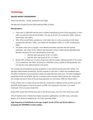 Technology

ONLINE MARKET ENVIRONMENT

Polish Internet Data – Access, penetration and Usage

(All data from Eurostat and the Polish National Office of Stats)

Demographics

      There were 11,400,000 Internet users in Poland (representing 29.9% of the population) in June
       2007, according to Internet World Stats. This was up by 307.1% compared to 2000. (Internet
       World Stats, June 2007).
      39% of the overall Polish population or 12.9 million (but 11 million according to CIA) Polish
       accessed the Internet in 2006; 14.8 million are forecasted in 2007, or a 14% increased from
       2006.
      The Polish online user is younger, more affluent and better educated than the general
       population: age range 16-34, medium high education, living in highly density populated area.
       Students represent the most representative social class:
                       Internet users age-group 16-24: 4.4 million
                       Internet users’ age-group 25-34: 3.3 million.
      Almost 38% of Poles over 15 years of age have Internet access, reflecting growth of more than
       1/3 in comparison with 2005, according to a SMG/KRC survey, quoted by Rzeczpospolita. The
       rise was the most rapid anywhere in the world.

The increase was prompted by growing competition in the Internet services provision market. The
operators offered faster connections, and this resulted in more than 1 million new broadband users.
The Office of Electronic Communications (UKE) estimates that there were over 2.8 million broadband
subscribers at the end of 2006. Gemius, a company which monitors Polish Internet use, insists that
the increase was also a result of the growing popularity of e-commerce. (PMR Ltd, March 2007)

37.8% of Poles over 15 years old use the Internet, according to a Nettrack survey carried out by the
SMG/KRC polling agency in the third quarter of 2006. This represents more than 11.4 million
individuals. The survey also shows that:

Almost 60% access the Internet every day or almost every day, and 21% a few times every week.

42% of Internet users in Poland have higher education qualifications, and 28% have a university
degree. (IT & Telecoms Headlines No. 45 (128), November 2006)

High frequency of Individuals in the age ranged: 16-24 (77%) and 25-34 (56%) in
accessing the INTERNET at least weekly.
 