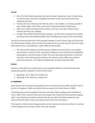 Access

        Only 41% of the Polish households have Internet access. Interesting to note, of those having
         an internet access, 70% have a broadband connection (In fact, many polish portal show
         interactive online ad).
        The basic form of connecting to the Internet, which is via a modem, is not always possible in
         some smaller places, where there is still a lack of telecommunications infrastructure.
        Polish users mostly connected at home using PC, and only a mere 2% of those having a
         Internet connection use a palmtop.
        In 2006, 45% of Polish households had a computer, and 36% were connected to the Internet,
         according to the Central Statistical Office (GUS). Broadband was used by 22% of households.

The GUS has announced that 44% of the population between 16 and 74 years of age are familiar with
the Internet search engines, 23% use Internet discussion forums, and 12% use VoIP. Almost 8 million
Poles had their own e-mail addresses in 2006. (PMR Ltd, March 2007)

        The most common locations of Internet access in Poland are home (75.6%), work (29.8%)
         and university or school (12.8%), according to a Nettrack survey carried out by the SMG/KRC
         polling agency in the third quarter of 2006. The survey also shows that almost ¾ of Internet
         users have home Internet access and that a vast majority of them (89%) have a kind of
         permanent connection. (IT & Telecoms Headlines No. 45 (128), November 2006)

Gender

Contrary to many other EU countries, there is not a significant difference in Internet access when
analysing the gender composition of Polish Internet users:

    1. Age Range: 16-24: Male 77%; Female 77%
    2. Age Range 25-54: Male 41%; Female 37%.

E-COMMERCE

Polish Internet users have been buying goods online more frequently than in 2005 and spent more on
this form of shopping in 2006, according to a Gemius report on the Polish Internet in 2006.

The findings show that the proportion of Internet users who bought something online climbed from
41% in 2005 to 55%. Auctions (77%) were more popular than e-shops (57%) among those shopping
online. Users shopping via auctions emphasise that they are able to find better bargains by such
means and that the offer is much more extensive than that of the online stores.

The proportion of Internet users shopping online via only e-stores or auctions has declined, in contrast
to that of people who buy things via both, which has increased.
 