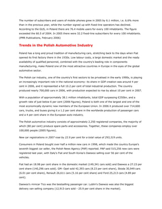 The number of subscribers and users of mobile phones grew in 2005 by 6.1 million, i.e. 6.6% more
than in the previous year, while the number signed up with fixed-line operators has declined.
According to the GUS, in Poland there are 76.4 mobile users for every 100 inhabitants. The figure
exceeded the 60.5 of 2004. In 2005 there were 32.2 fixed-line subscribers for every 100 inhabitants.
(PMR Publications, February 2006)


Trends in the Polish Automotive Industry

Poland has a long and proud tradition of manufacturing cars, stretching back to the days when Fiat
opened its first factory there in the 1930s. Low labour costs, a large domestic market and the ready
availability of qualified personnel, combined with the country’s leading role in components
manufacturing, make Poland one of the most attractive countries in Europe in the eyes of the global
automotive sector.

The Polish car industry, one of the country’s first sectors to be privatised in the early 1990s, is playing
an increasingly important role in the national economy: its share in GDP creation was around 4 per
cent in 2006, and it represented a full 10.2 per cent of total industrial production. The country
produced nearly 700,000 cars in 2006, with production expected to rise by about 10 per cent in 2007.

With a population of approximately 38.1 million inhabitants, total GDP surpassing €250bn, and a
growth rate of just below 6 per cent (2006 figures), Poland is both one of the largest and one of the
most economically dynamic new members of the European Union. In 2006 it produced over 714,600
cars, trucks, and buses giving it a 1.2 per cent share in the worldwide production of passenger cars
and a 4 per cent share in the European auto industry.

The Polish automotive industry consists of approximately 2,250 registered companies, the majority of
which (80 per cent) produce spare parts and accessories. Together, these companies employ over
100,000 people (2005 figures).

New car registrations in 2007 rose by 22.9 per cent for a total value of 293,319 units.

Consumers in Poland bought over half a million new cars in 1998, which made the country Europe's
seventh biggest car seller, the Polish News Agency (PAP) reported. PAP said 515,256 new cars were
registered last year, with Italy's Fiat and South Korea's Daewoo selling over 56 per cent of the
vehicles.

Fiat had an 18.98 per cent share in the domestic market (149,341 cars sold) and Daewoo a 27.23 per
cent share (140,296 cars sold). GM- Opel sold 42,393 cars (8.23 per cent share), Skoda 30,949 cars
(6.01 per cent share), Renault 26,611 cars (5.16 per cent share) and Ford 25,213 cars (4.89 per
cent).

Daewoo's minicar Tico was the bestselling passenger car. Lublin's Daewoo was also the biggest
delivery van selling company (12,913 cars sold - 25.9 per cent share in the market).
 
