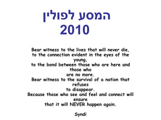 המסע לפולין   2010 Bear witness to the lives that will never die, to the connection evident in the eyes of the young, to the bond between those who are here and those who are no more. Bear witness to the survival of a nation that refuses to  disappear. Because those who see and feel and connect will ensure that it will NEVER happen again. Syndi 