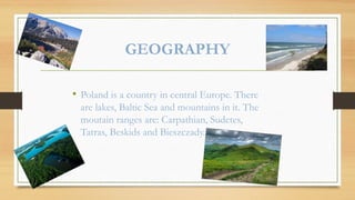 GEOGRAPHY
• Poland is a country in central Europe. There
are lakes, Baltic Sea and mountains in it. The
moutain ranges are: Carpathian, Sudetes,
Tatras, Beskids and Bieszczady.
 