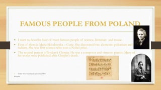FAMOUS PEOPLE FROM POLAND
• I want to describe four of most famous people of science, literature and music.
• First of them is Maria Skłodowska – Curie. She discovered two elements: polonium and
radium. She was first women who won a Nobel prize.
• The second person is Fryderyk Chopin. He was a composer and virtuoso pianist. Many of
his works were published after Chopin's death.
• Żródła: Nowa Encyklopedia powszechna PWN
Wikipedia.
 