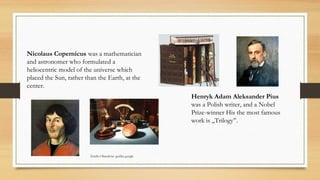 Nicolaus Copernicus was a mathematician
and astronomer who formulated a
heliocentric model of the universe which
placed the Sun, rather than the Earth, at the
center.
Henryk Adam Aleksander Pius
was a Polish writer, and a Nobel
Prize-winner His the most famous
work is ,,Trilogy’’.
Źródło Obrazków: grafika google
 