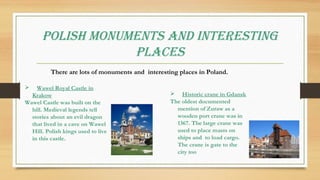 POLISH MONUMENTS aNd INTErESTINg
PLacES
There are lots of monuments and interesting places in Poland.
 Wawel Royal Castle in
Krakow
Wawel Castle was built on the
hill. Medieval legends tell
stories about an evil dragon
that lived in a cave on Wawel
Hill. Polish kings used to live
in this castle.
 Historic crane in Gdansk
The oldest documented
mention of Zuraw as a
wooden port crane was in
1367. The large crane was
used to place masts on
ships and to load cargo.
The crane is gate to the
city too
 