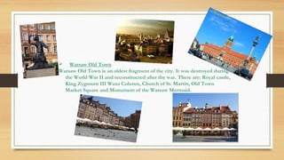  Warsaw Old Town
Warsaw Old Town is an oldest fragment of the city. It was destroyed during
the World War II and reconstructed after the war. There are: Royal castle,
King Zygmunt III Waza Column, Church of St. Martin, Old Town
Market Square and Monument of the Warsaw Mermaid.
 