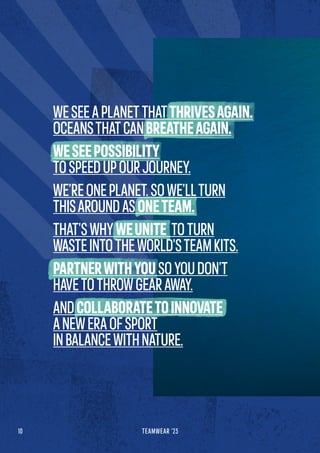 10 TEAMWEAR '23
WESEEAPLANETTHATTHRIVESAGAIN.
OCEANSTHATCANBREATHEAGAIN.
WESEEPOSSIBILITY
TOSPEEDUPOURJOURNEY.
WE’REONEPLANET.SOWE’LLTURN
THISAROUNDASONETEAM.
THAT’SWHYWEUNITE TOTURN
WASTEINTOTHEWORLD’STEAMKITS.
PARTNERWITHYOUSOYOUDON’T
HAVETOTHROWGEARAWAY.
ANDCOLLABORATETOINNOVATE
ANEWERAOFSPORT
INBALANCEWITHNATURE.
 