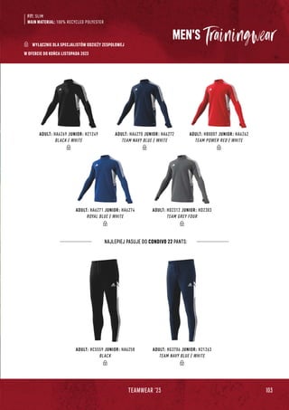 103
TEAMWEAR '23
ADULT: HC5559 JUNIOR: HA6258
BLACK
ADULT: HG3706 JUNIOR: H21263
TEAM NAVY BLUE / WHITE
ADULT: HA6269 JUNIOR: H21249
BLACK / WHITE
ADULT: HA6271 JUNIOR: HA6274
ROYAL BLUE / WHITE
ADULT: HA6270 JUNIOR: HA6272
TEAM NAVY BLUE / WHITE
ADULT: HB0007 JUNIOR: HA6262
TEAM POWER RED / WHITE
ADULT: HD2312 JUNIOR: HD2303
TEAM GREY FOUR
MEN'S
FIT: SLIM
MAIN MATERIAL: 100% RECYCLED POLYESTER
NAJLEPIEJ PASUJE DO CONDIVO 22 PANTS:
W OFERCIE DO KOŃCA LISTOPADA 2023
WYŁĄCZNIE DLA SPECJALISTÓW ODZIEŻY ZESPOŁOWEJ
 