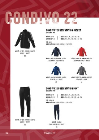 104 TEAMWEAR '23
CONDIVO 22 PRESENTATION JACKET
CON22 PRE JKT
CONDIVO 22 PRESENTATION PANT
CON22 PRE PNT
JUNIOR: 299 Zł
SIZES: XS, S, M, L, XL, 2XL, 3XL
SIZES: XS, S, M, L, XL, 2XL, 3XL
FIT: SLIM
MAIN MATERIAL: 100% RECYCLED POLYESTER
FIT: REGULAR
MAIN MATERIAL: 100% RECYCLED POLYESTER
ADULT: 349 Zł
ADULT: 249 Zł
SIZES: 116, 128, 140, 152, 164, 176
JUNIOR: 169 Zł SIZES: 116, 128, 140, 152, 164, 176
CONDIVO 22
ADULT: HA6238 JUNIOR: HA6235
TEAM POWER RED / WHITE
ADULT: HD2272 JUNIOR: HD4727
TEAM GREY FOUR
ADULT: HA6246 JUNIOR: H21286
TEAM NAVY BLUE / WHITE
ADULT: HA6245 JUNIOR: HA6236
ROYAL BLUE / WHITE
ADULT: H21276 JUNIOR: HA6237
BLACK / WHITE
ADULT: HA6240
TEAM NAVY BLUE / WHITE
ADULT: H21288 JUNIOR: H23702
BLACK / WHITE
 