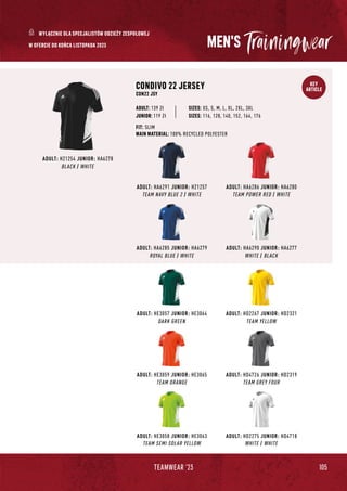 105
TEAMWEAR '23
KEY
ARTICLE
MEN'S
ADULT: HA6285 JUNIOR: HA6279
ROYAL BLUE / WHITE
ADULT: HD2267 JUNIOR: HD2321
TEAM YELLOW
ADULT: HE3057 JUNIOR: HE3064
DARK GREEN
ADULT: HA6286 JUNIOR: HA6280
TEAM POWER RED / WHITE
ADULT: HA6290 JUNIOR: HA6277
WHITE / BLACK
ADULT: HD4726 JUNIOR: HD2319
TEAM GREY FOUR
ADULT: HA6291 JUNIOR: H21257
TEAM NAVY BLUE 2 / WHITE
CONDIVO 22 JERSEY
CON22 JSY
JUNIOR: 119 Zł
SIZES: XS, S, M, L, XL, 2XL, 3XL
FIT: SLIM
MAIN MATERIAL: 100% RECYCLED POLYESTER
ADULT: 139 Zł
SIZES: 116, 128, 140, 152, 164, 176
ADULT: H21254 JUNIOR: HA6278
BLACK / WHITE
ADULT: HE3059 JUNIOR: HE3065
TEAM ORANGE
ADULT: HD2275 JUNIOR: HD4718
WHITE / WHITE
ADULT: HE3058 JUNIOR: HE3063
TEAM SEMI SOLAR YELLOW
W OFERCIE DO KOŃCA LISTOPADA 2023
WYŁĄCZNIE DLA SPECJALISTÓW ODZIEŻY ZESPOŁOWEJ
 