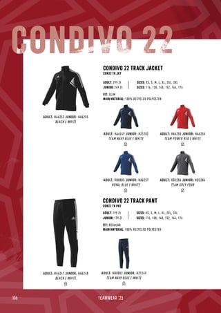 106 TEAMWEAR '23
CONDIVO 22 TRACK JACKET
CON22 TK JKT
CONDIVO 22 TRACK PANT
CON22 TK PNT
JUNIOR: 249 Zł
SIZES: XS, S, M, L, XL, 2XL, 3XL
SIZES: XS, S, M, L, XL, 2XL, 3XL
FIT: SLIM
MAIN MATERIAL: 100% RECYCLED POLYESTER
FIT: REGULAR
MAIN MATERIAL: 100% RECYCLED POLYESTER
ADULT: 299 Zł
ADULT: 199 Zł
SIZES: 116, 128, 140, 152, 164, 176
JUNIOR: 179 Zł SIZES: 116, 128, 140, 152, 164, 176
CONDIVO 22
ADULT: HA6250 JUNIOR: HA6256
TEAM POWER RED / WHITE
ADULT: HD2286 JUNIOR: HD2284
TEAM GREY FOUR
ADULT: HA6249 JUNIOR: H21282
TEAM NAVY BLUE / WHITE
ADULT: HB0005 JUNIOR: HA6257
ROYAL BLUE / WHITE
ADULT: HA6252 JUNIOR: HA6255
BLACK / WHITE
ADULT: HB0003 JUNIOR: H21269
TEAM NAVY BLUE / WHITE
ADULT: HA6241 JUNIOR: HA6248
BLACK / WHITE
 