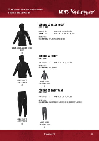 107
TEAMWEAR '23
MEN'S
CONDIVO 22 TRACK HOODY
CON22 TK HOOD
CONDIVO 22 HOODY
CON22 HOODY
CONDIVO 22 SWEAT PANT
CON22 SW PNT
|
|
SIZES: XS, S, M, L, XL, 2XL, 3XL
SIZES: XS, S, M, L, XL, 2XL, 3XL
SIZES: XS, S, M, L, XL, 2XL, 3XL
FIT: REGULAR
MAIN MATERIAL: 100% RECYCLED POLYESTER
FIT: REGULAR
MAIN MATERIAL: 100% COTTON
FIT: REGULAR
MAIN MATERIAL: 53% COTTON / 36% RECYCLED POLYESTER / 11% VISCOUS
ADULT: 279 Zł
ADULT: 299 Zł
ADULT: 279 Zł
JUNIOR: 229 Zł SIZES: 116, 128, 140, 152, 164, 176
W OFERCIE DO KOŃCA LISTOPADA 2023
ADULT: HD7006 JUNIOR: HD7007
BLACK
ADULT: HA6232
BLACK / WHITE
ADULT: HD2306
TEAM GREY FOUR
ADULT: HA3695
BLACK / WHITE
ADULT: HD2298
TEAM GREY FOUR
WYŁĄCZNIE DLA SPECJALISTÓW ODZIEŻY ZESPOŁOWEJ
 