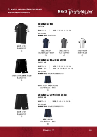 109
TEAMWEAR '23
MEN'S
CONDIVO 22 TEE
CON22 TEE
CONDIVO 22 DOWNTIME SHORT
CON22 DT SHO
|
|
SIZES: XS, S, M, L, XL, 2XL, 3XL
SIZES: XS, S, M, L, XL, 2XL, 3XL
FIT: REGULAR
MAIN MATERIAL: 100% COTTON
FIT: REGULAR
MAIN MATERIAL: 100% RECYCLED POLYESTER
ADULT: 149 Zł
ADULT: 169 Zł
CONDIVO 22 TRAINING SHORT
CON22 TR SHO
SIZES: XS, S, M, L, XL, 2XL, 3XL
FIT: REGULAR
MAIN MATERIAL: 100% RECYCLED POLYESTER
ADULT: 159 Zł
JUNIOR: 139 Zł SIZES: 116, 128, 140, 152, 164, 176
W OFERCIE DO KOŃCA LISTOPADA 2023
ADULT: H21261
BLACK / WHITE
ADULT: HA6267
TEAM NAVY BLUE / WHITE
ADULT: HD2316
TEAM GREY FOUR
ADULT: HA6259
WHITE / BLACK
ADULT: H21275
BLACK / WHITE
ADULT: HA6265
TEAM NAVY BLUE / WHITE
ADULT: HA6284 JUNIOR: H23703
TEAM NAVY BLUE / WHITE
ADULT: H21259 JUNIOR: HA6282
BLACK / WHITE
WYŁĄCZNIE DLA SPECJALISTÓW ODZIEŻY ZESPOŁOWEJ
 