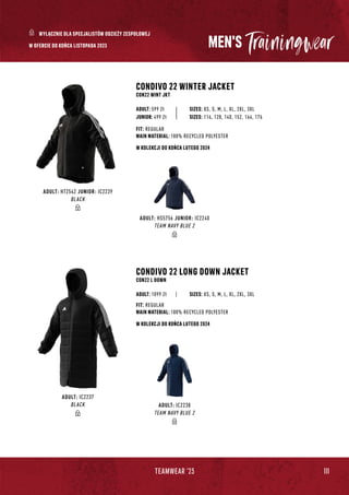 111
TEAMWEAR '23
ADULT: HS5756 JUNIOR: IC2240
TEAM NAVY BLUE 2
ADULT: HT2542 JUNIOR: IC2239
BLACK
ADULT: IC2238
TEAM NAVY BLUE 2
ADULT: IC2237
BLACK
W KOLEKCJI DO KOŃCA LUTEGO 2024
W KOLEKCJI DO KOŃCA LUTEGO 2024
MEN'S
CONDIVO 22 LONG DOWN JACKET
CON22 L DOWN
| SIZES: XS, S, M, L, XL, 2XL, 3XL
FIT: REGULAR
MAIN MATERIAL: 100% RECYCLED POLYESTER
ADULT: 1099 Zł
CONDIVO 22 WINTER JACKET
CON22 WINT JKT
SIZES: XS, S, M, L, XL, 2XL, 3XL
FIT: REGULAR
MAIN MATERIAL: 100% RECYCLED POLYESTER
ADULT: 599 Zł
JUNIOR: 499 Zł SIZES: 116, 128, 140, 152, 164, 176
W OFERCIE DO KOŃCA LISTOPADA 2023
WYŁĄCZNIE DLA SPECJALISTÓW ODZIEŻY ZESPOŁOWEJ
 