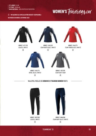 113
TEAMWEAR '23
FIT JERSEY: SLIM
FIT PANT: REGULAR
MAIN MATERIAL: 100% RECYCLED POLYESTER
WOMEN'S
ADULT: H21265
BLACK / WHITE
ADULT: HA6260
TEAM NAVY BLUE / WHITE
ADULT: H21250
BLACK / WHITE
ADULT: HA6268
TEAM NAVY BLUE / WHITE
ADULT: HA6275
TEAM POWER RED / WHITE
ADULT: HA6276
ROYAL BLUE / WHITE
ADULT: HD2308
TEAM GREY FOUR
NAJLEPIEJ PASUJE DO CONDIVO 22 TRAINING WOMEN PANTS:
WYŁĄCZNIE DLA SPECJALISTÓW ODZIEŻY ZESPOŁOWEJ
W OFERCIE DO KOŃCA LISTOPADA 2023
 