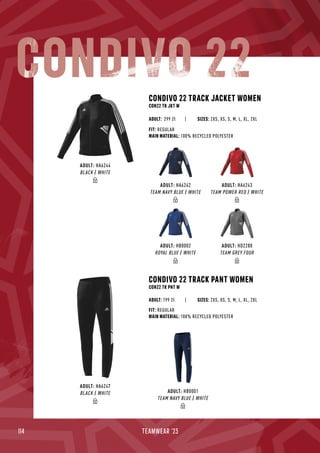 114 TEAMWEAR '23
ADULT: HA6242
TEAM NAVY BLUE / WHITE
ADULT: HA6243
TEAM POWER RED / WHITE
ADULT: HD2280
TEAM GREY FOUR
ADULT: HB0002
ROYAL BLUE / WHITE
ADULT: HA6244
BLACK / WHITE
CONDIVO 22 TRACK PANT WOMEN
CON22 TK PNT W
| SIZES: 2XS, XS, S, M, L, XL, 2XL
FIT: REGULAR
MAIN MATERIAL: 100% RECYCLED POLYESTER
ADULT: 199 ZłZł
CONDIVO 22 TRACK JACKET WOMEN
CON22 TK JKT W
| SIZES: 2XS, XS, S, M, L, XL, 2XL
FIT: REGULAR
MAIN MATERIAL: 100% RECYCLED POLYESTER
ADULT: 299 Zł
ADULT: HB0001
TEAM NAVY BLUE / WHITE
ADULT: HA6247
BLACK / WHITE
CONDIVO 22
 