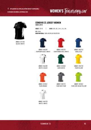 115
TEAMWEAR '23
WOMEN'S
ADULT: HD4724
ROYAL BLUE
ADULT: HD4725
TEAM POWER RED / WHITE
ADULT: HA6289
TEAM NAVY BLUE / WHITE
CONDIVO 22 JERSEY WOMEN
CON22 JSY W
SIZES: 2XS, XS, S, M, L, XL, 2XL
FIT: SLIM
MAIN MATERIAL: 100% RECYCLED POLYESTER
ADULT: 139 Zł
ADULT: H21258
BLACK / WHITE
ADULT: HE3062
TEAM SEMI SOLAR YELLOW
ADULT: HA6288
WHITE / BLACK
ADULT: HD4730
TEAM YELLOW
ADULT: HE3060
DARK GREEN
ADULT: HD4723
TEAM GREY FOUR
ADULT: HE3061
TEAM ORANGE
ADULT: HD4728
WHITE / WHITE
WYŁĄCZNIE DLA SPECJALISTÓW ODZIEŻY ZESPOŁOWEJ
W OFERCIE DO KOŃCA LISTOPADA 2023
 