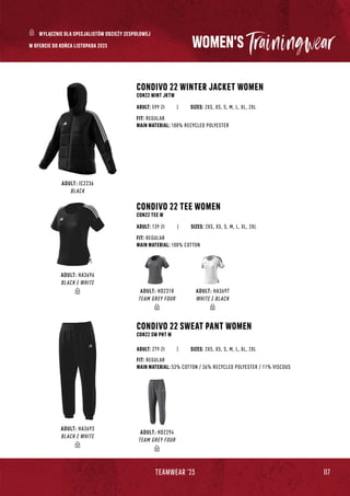 117
TEAMWEAR '23
ADULT: IC2236
BLACK
CONDIVO 22 WINTER JACKET WOMEN
CON22 WINT JKTW
CONDIVO 22 SWEAT PANT WOMEN
CON22 SW PNT W
|
|
SIZES: 2XS, XS, S, M, L, XL, 2XL
SIZES: 2XS, XS, S, M, L, XL, 2XL
FIT: REGULAR
MAIN MATERIAL: 100% RECYCLED POLYESTER
FIT: REGULAR
MAIN MATERIAL: 53% COTTON / 36% RECYCLED POLYESTER / 11% VISCOUS
ADULT: 599 Zł
ADULT: 279 Zł
ADULT: HD2294
TEAM GREY FOUR
ADULT: HA3693
BLACK / WHITE
WOMEN'S
ADULT: HA3696
BLACK / WHITE
CONDIVO 22 TEE WOMEN
CON22 TEE W
| SIZES: 2XS, XS, S, M, L, XL, 2XL
FIT: REGULAR
MAIN MATERIAL: 100% COTTON
ADULT: 139 Zł
WYŁĄCZNIE DLA SPECJALISTÓW ODZIEŻY ZESPOŁOWEJ
W OFERCIE DO KOŃCA LISTOPADA 2023
ADULT: HD2318
TEAM GREY FOUR
ADULT: HA3697
WHITE / BLACK
 