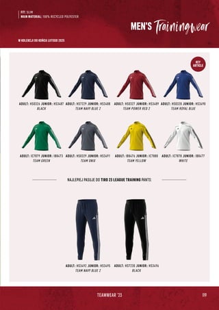 119
TEAMWEAR '23
KEY
ARTICLE
NAJLEPIEJ PASUJE DO TIRO 23 LEAGUE TRAINING PANTS:
ADULT: HS3492 JUNIOR: HS3495
TEAM NAVY BLUE 2
ADULT: HS7230 JUNIOR: HS3496
BLACK
MEN'S
ADULT: HS0328 JUNIOR: HS3490
TEAM ROYAL BLUE
ADULT: IC7878 JUNIOR: IB8477
WHITE
ADULT: HS0326 JUNIOR: HS3487
BLACK
ADULT: IC7879 JUNIOR: IB8473
TEAM GREEN
ADULT: HS7229 JUNIOR: HS3488
TEAM NAVY BLUE 2
ADULT: HS0329 JUNIOR: HS3491
TEAM ONIX
ADULT: HS0327 JUNIOR: HS3489
TEAM POWER RED 2
ADULT: IB8476 JUNIOR: IC7880
TEAM YELLOW
FIT: SLIM
MAIN MATERIAL: 100% RECYCLED POLYESTER
W KOLEKCJI DO KOŃCA LUTEGO 2025
 