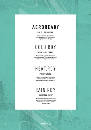 12 TEAMWEAR '23
POCZUJ SIĘ GOTOWY.
Nasze technologie adidas
pomagają czuć się komfortowo
i być gotowym do gry.
POCZUJ CHŁÓD.
Nasza chłodząca technologia
pozwoli poczuć się chłodno,
sucho i pewnie w trakcie gry.
POZOSTAŃ SUCHY.
Nasza wodoodprona technologia
pozostawia wilgoć na zewnątrz
abyś czuł się sucho i pewnie
w trakcie gry.
TRZYMAJ SIĘ CIEPŁO.
Nasza izolacyjna technologia
pozwala poczuć się ciepło i pewnie
kiedy na zewnątrz jest zimno.
 