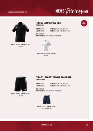 123
TEAMWEAR '23
KEY
ARTICLE
MEN'S
ADULT: HS0319 JUNIOR: HS0325
BLACK
ADULT: HS7226 JUNIOR: HS0321
TEAM NAVY BLUE 2
TIRO 23 LEAGUE TRAINING SHORT MEN
TIRO23 L TR SHO
SIZES: XS, S, M, L, XL, 2XL, 3XL
FIT: REGULAR
MAIN MATERIAL: 100% RECYCLED POLYESTER
ADULT: 139 Zł
JUNIOR: 119 Zł SIZES: 116, 128, 140, 152, 164, 176
ADULT: HS3580 JUNIOR: HS3589
WHITE
ADULT: HS3578 JUNIOR: HS3586
BLACK
TIRO 23 LEAGUE POLO MEN
TIRO23 L POLO
JUNIOR: 139 Zł
SIZES: XS, S, M, L, XL, 2XL, 3XL
FIT: REGULAR
MAIN MATERIAL: 100% RECYCLED POLYESTER
ADULT: 159 Zł
SIZES: 116, 128, 140, 152, 164, 176
W KOLEKCJI DO KOŃCA LUTEGO 2025
 