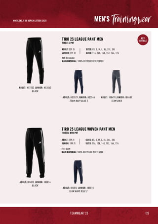 125
TEAMWEAR '23
KEY
ARTICLE
MEN'S
ADULT: IB5012 JUNIOR: IB5014
BLACK
ADULT: IB5013 JUNIOR: IB5015
TEAM NAVY BLUE 2
TIRO 23 LEAGUE WOVEN PANT MEN
TIRO23L WOV PNT
SIZES: XS, S, M, L, XL, 2XL, 3XL
FIT: SLIM
MAIN MATERIAL: 100% RECYCLED POLYESTER
ADULT: 229 Zł
JUNIOR: 199 Zł SIZES: 116, 128, 140, 152, 164, 176
TIRO 23 LEAGUE PANT MEN
TIRO23 L PNT
SIZES: XS, S, M, L, XL, 2XL, 3XL
FIT: REGULAR
MAIN MATERIAL: 100% RECYCLED POLYESTER
ADULT: 229 Zł
ADULT: HS3529 JUNIOR: HS3544
TEAM NAVY BLUE 2
ADULT: IB8478 JUNIOR: IB8481
TEAM ONIX
ADULT: HS7232 JUNIOR: HS3543
BLACK
JUNIOR: 179 Zł SIZES: 116, 128, 140, 152, 164, 176
W KOLEKCJI DO KOŃCA LUTEGO 2025
 
