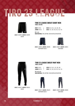 126 TEAMWEAR '23
ADULT: HS3592 JUNIOR: HS3595
BLACK
ADULT: HS3594 JUNIOR: HS3596
TEAM NAVY BLUE 2
ADULT: HZ3017 JUNIOR: HZ3014
TEAM ONIX
TIRO 23 LEAGUE SWEAT SHORT MEN
TIRO23 L SW SHO
SIZES: XS, S, M, L, XL, 2XL, 3XL
FIT: SLIM
MAIN MATERIAL: 70% COTTON / 30% RECYCLED POLYESTER
ADULT: 159 Zł
JUNIOR: 139 Zł SIZES: 116, 128, 140, 152, 164, 176
TIRO 23 LEAGUE SWEAT PANT MEN
TIRO23 L SW PNT
SIZES: XS, S, M, L, XL, 2XL, 3XL
FIT: REGULAR
MAIN MATERIAL: 70% COTTON / 30% RECYCLED POLYESTER
ADULT: 249 Zł
ADULT: HS3612 JUNIOR: HS3615
TEAM NAVY BLUE 2
ADULT: HZ3019 JUNIOR: HZ3020
TEAM ONIX
ADULT: HS3611 JUNIOR: HS3614
BLACK
JUNIOR: 229 Zł SIZES: 116, 128, 140, 152, 164, 176
TIRO 23 LEAGUE
 