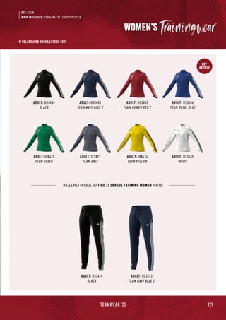 129
TEAMWEAR '23
KEY
ARTICLE
WOMEN'S
ADULT: HS3484
BLACK
ADULT: IB8475
TEAM GREEN
ADULT: HS3483
TEAM NAVY BLUE 2
ADULT: IC7877
TEAM ONIX
ADULT: HS3482
TEAM POWER RED 2
ADULT: IB8474
TEAM YELLOW
ADULT: HS3486
TEAM ROYAL BLUE
ADULT: HS3485
WHITE
NAJLEPIEJ PASUJE DO TIRO 23 LEAGUE TRAINING WOMEN PANTS:
ADULT: HS3494
BLACK
ADULT: HS3493
TEAM NAVY BLUE 2
FIT: SLIM
MAIN MATERIAL: 100% RECYCLED POLYESTER
W KOLEKCJI DO KOŃCA LUTEGO 2025
 