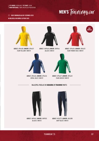 137
TEAMWEAR '23
KEY
ARTICLE
MEN'S
FIT HOODY: REGULAR / FIT PANT: SLIM
MAIN MATERIAL: 100% RECYCLED POLYESTER
ADULT: GP6438 JUNIOR: GP6431
TEAM YELLOW / WHITE
ADULT: GK9548 JUNIOR: GK9544
BLACK / WHITE
ADULT: GP6435 JUNIOR: GP6433
TEAM POWER RED / WHITE
ADULT: GP6436 JUNIOR: GP6434
ROYAL BLUE / WHITE
ADULT: GP6437 JUNIOR: GP6432
TEAM GREEN / WHITE
NAJLEPIEJ PASUJE DO SQUADRA 21 TRAINING PANTS:
ADULT: GK9545 JUNIOR: GK9553
BLACK / WHITE
ADULT: HC6273 JUNIOR: HC6280
NAVY BLUE / WHITE
CENY OBOWIĄZUJĄ OD 1 CZERWCA 2023
W KOLEKCJI DO KOŃCA LUTEGO 2025
 