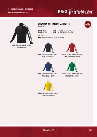 139
TEAMWEAR '23
KEY
ARTICLE
MEN'S
ADULT: HC6279 JUNIOR: HC6276
NAVY BLUE / WHITE
ADULT: GP6463 JUNIOR: GP6457
ROYAL BLUE / WHITE
ADULT: GP6465 JUNIOR: GP6453
TEAM YELLOW / WHITE
ADULT: GP6464 JUNIOR: GP6458
TEAM POWER RED / WHITE
ADULT: GK9546 JUNIOR: GK9542
BLACK / WHITE
SQUADRA 21 TRAINING JACKET
SQ21 TR JKT
JUNIOR: 179 Zł
SIZES: XS, S, M, L, XL, 2XL, 3XL
SIZES: 116, 128, 140, 152, 164, 176
FIT: SLIM
MAIN MATERIAL: 100% RECYCLED POLYESTER
ADULT: 199 Zł
ADULT: GP6462 JUNIOR: GP6456
TEAM GREEN / WHITE
CENY OBOWIĄZUJĄ OD 1 CZERWCA 2023
W KOLEKCJI DO KOŃCA LUTEGO 2025
 