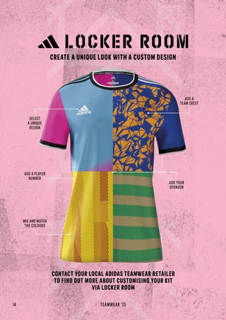 CONTACT YOUR LOCAL ADIDAS TEAMWEAR RETAILER
TO FIND OUT MORE ABOUT CUSTOMISING YOUR KIT
VIA LOCKER ROOM
MIX AND MATCH
THE COLOURS
ADD A
TEAM CREST
ADD YOUR
SPONSOR
SELECT
A UNIQUE
DESIGN
ADD A PLAYER
NUMBER
14 TEAMWEAR '23
CREATE A UNIQUE LOOK WITH A CUSTOM DESIGN
 