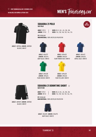 141
TEAMWEAR '23
KEY
ARTICLE
MEN'S
ADULT: GK9556 JUNIOR: GK9558
BLACK / WHITE
SQUADRA 21 POLO
SQ21 POLO
JUNIOR: 119 Zł
SIZES: XS, S, M, L, XL, 2XL, 3XL
SIZES: 116, 128, 140, 152, 164, 176
FIT: REGULAR
MAIN MATERIAL: 100% RECYCLED POLYESTER
ADULT: 139 Zł
ADULT: HC6277
JUNIOR: HC6274
NAVY BLUE / WHITE
ADULT: HC6281 JUNIOR: HC6275
NAVY BLUE / WHITE
ADULT: GP6427
JUNIOR: GP6425
ROYAL BLUE / WHITE
ADULT: GP6428
JUNIOR: GP6426
TEAM YELLOW / WHITE
ADULT: GP6429
JUNIOR: GP6423
TEAM POWER RED / WHITE
ADULT: GP6430
JUNIOR: GP6424
TEAM GREEN / WHITE
ADULT: GK9557 JUNIOR: GK9550
BLACK / WHITE
SQUADRA 21 DOWNTIME SHORT
SQ21 DT SHO
FIT: REGULAR
MAIN MATERIAL: 100% RECYCLED POLYESTER
JUNIOR: 109 Zł
SIZES: XS, S, M, L, XL, 2XL, 3XL
SIZES: 116, 128, 140, 152, 164, 176
ADULT: 139 Zł
CENY OBOWIĄZUJĄ OD 1 CZERWCA 2023
W KOLEKCJI DO KOŃCA LUTEGO 2025
 