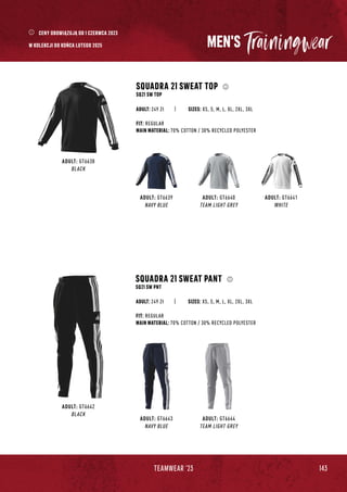 143
TEAMWEAR '23
MEN'S
ADULT: GT6638
BLACK
SQUADRA 21 SWEAT TOP
SQ21 SW TOP
FIT: REGULAR
MAIN MATERIAL: 70% COTTON / 30% RECYCLED POLYESTER
ADULT: GT6639
NAVY BLUE
ADULT: GT6640
TEAM LIGHT GREY
ADULT: GT6641
WHITE
ADULT: GT6643
NAVY BLUE
ADULT: GT6644
TEAM LIGHT GREY
ADULT: GT6642
BLACK
SQUADRA 21 SWEAT PANT
SQ21 SW PNT
SIZES: XS, S, M, L, XL, 2XL, 3XL
ADULT: 249 Zł
FIT: REGULAR
MAIN MATERIAL: 70% COTTON / 30% RECYCLED POLYESTER
SIZES: XS, S, M, L, XL, 2XL, 3XL
ADULT: 249 Zł
CENY OBOWIĄZUJĄ OD 1 CZERWCA 2023
W KOLEKCJI DO KOŃCA LUTEGO 2025
 