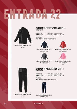 146 TEAMWEAR '23
ADULT: HB0571 JUNIOR: H57482
TEAM NAVY BLUE
ADULT: H57536 JUNIOR: H57540
TEAM POWER RED
ADULT: H57535 JUNIOR: H57539
TEAM GREY FOUR
ADULT: HC5040 JUNIOR: HC5037
SEMI PINK GLOW
ADULT: H57534 JUNIOR: H57532
BLACK
ENTRADA 22 PRESENTATION JACKET
ENT22 PRE JKT
FIT: REGULAR
MAIN MATERIAL: 100% RECYCLED POLYESTER
ADULT: H57533 JUNIOR: H57538
BLACK
ADULT: HB5329 JUNIOR: H57524
TEAM NAVY BLUE
ENTRADA 22 PRESENTATION PANT
ENT22 PRE PNT
FIT: REGULAR
MAIN MATERIAL: 100% RECYCLED POLYESTER
JUNIOR: 179 Zł
SIZES: XS, S, M, L, XL, 2XL, 3XL
SIZES: 116, 128, 140, 152, 164, 176
ADULT: 199 Zł
JUNIOR: 139 Zł
SIZES: XS, S, M, L, XL, 2XL, 3XL
SIZES: 116, 128, 140, 152, 164, 176
ADULT: 159 Zł
ENTRADA 22
 