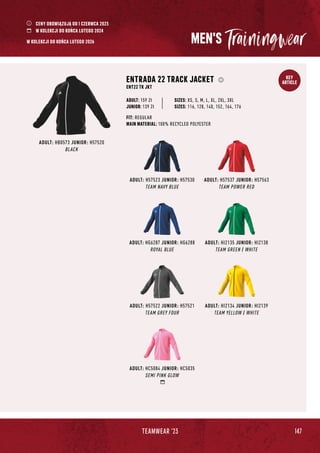 147
TEAMWEAR '23
KEY
ARTICLE
MEN'S
ADULT: H57523 JUNIOR: H57530
TEAM NAVY BLUE
ADULT: HG6287 JUNIOR: HG6288
ROYAL BLUE
ADULT: H57522 JUNIOR: H57521
TEAM GREY FOUR
ADULT: H57537 JUNIOR: H57563
TEAM POWER RED
ADULT: HB0573 JUNIOR: H57520
BLACK
ENTRADA 22 TRACK JACKET
ENT22 TK JKT
JUNIOR: 139 Zł
SIZES: XS, S, M, L, XL, 2XL, 3XL
SIZES: 116, 128, 140, 152, 164, 176
FIT: REGULAR
MAIN MATERIAL: 100% RECYCLED POLYESTER
ADULT: 159 Zł
ADULT: HI2135 JUNIOR: HI2138
TEAM GREEN / WHITE
ADULT: HC5084 JUNIOR: HC5035
SEMI PINK GLOW
ADULT: HI2134 JUNIOR: HI2139
TEAM YELLOW / WHITE
CENY OBOWIĄZUJĄ OD 1 CZERWCA 2023
W KOLEKCJI DO KOŃCA LUTEGO 2024
W KOLEKCJI DO KOŃCA LUTEGO 2026
 