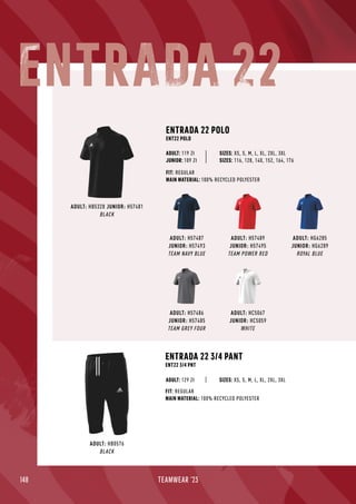 148 TEAMWEAR '23
ADULT: H57487
JUNIOR: H57493
TEAM NAVY BLUE
ADULT: HG6285
JUNIOR: HG6289
ROYAL BLUE
ADULT: HC5067
JUNIOR: HC5059
WHITE
ADULT: H57489
JUNIOR: H57495
TEAM POWER RED
ADULT: HB5328 JUNIOR: H57481
BLACK
ENTRADA 22 POLO
ENT22 POLO
JUNIOR: 109 Zł
SIZES: XS, S, M, L, XL, 2XL, 3XL
SIZES: 116, 128, 140, 152, 164, 176
FIT: REGULAR
MAIN MATERIAL: 100% RECYCLED POLYESTER
ADULT: 119 Zł
ADULT: H57486
JUNIOR: H57485
TEAM GREY FOUR
ADULT: HB0576
BLACK
ENTRADA 22 3/4 PANT
ENT22 3/4 PNT
FIT: REGULAR
MAIN MATERIAL: 100% RECYCLED POLYESTER
SIZES: XS, S, M, L, XL, 2XL, 3XL
ADULT: 129 Zł
ENTRADA 22
 