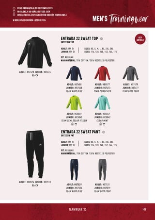 149
TEAMWEAR '23
KEY
ARTICLE
MEN'S
ADULT: HB0574 JUNIOR: H57518
BLACK ADULT: H57529
JUNIOR: H57526
TEAM NAVY BLUE
ADULT: H57531
JUNIOR: H57519
TEAM GREY FOUR
ENTRADA 22 SWEAT PANT
ENT22 SW PNT
FIT: REGULAR
MAIN MATERIAL: 70% COTTON / 30% RECYCLED POLYESTER
JUNIOR: 179 Zł
SIZES: XS, S, M, L, XL, 2XL, 3XL
SIZES: 116, 128, 140, 152, 164, 176
ADULT: 199 Zł
ADULT: H57480
JUNIOR: H57568
TEAM NAVY BLUE
ADULT: HB0577
JUNIOR: H57473
TEAM POWER RED
ADULT: H57479
JUNIOR: H57477
TEAM GREY FOUR
ADULT: HC5049
JUNIOR: HC5043
TEAM SEMI SOLAR YELLOW
ADULT: HC5047
JUNIOR: HC5042
CLEAR MINT
ADULT: H57478 JUNIOR: H57474
BLACK
ENTRADA 22 SWEAT TOP
ENT22 SW TOP
FIT: REGULAR
MAIN MATERIAL: 70% COTTON / 30% RECYCLED POLYESTER
JUNIOR: 179 Zł
SIZES: XS, S, M, L, XL, 2XL, 3XL
SIZES: 116, 128, 140, 152, 164, 176
ADULT: 199 Zł
CENY OBOWIĄZUJĄ OD 1 CZERWCA 2023
W KOLEKCJI DO KOŃCA LUTEGO 2024
WYŁĄCZNIE DLA SPECJALISTÓW ODZIEŻY ZESPOŁOWEJ
W KOLEKCJI DO KOŃCA LUTEGO 2026
 