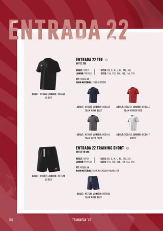 150 TEAMWEAR '23
ADULT: HC0450 JUNIOR: HC0445
TEAM NAVY BLUE
ADULT: HC0452 JUNIOR: HC0447
WHITE
ADULT: HC0451 JUNIOR: HC0446
TEAM POWER RED
ADULT: HC0448 JUNIOR: HC0443
BLACK
ENTRADA 22 TEE
ENT22 TEE
JUNIOR: 99,95 Zł
SIZES: XS, S, M, L, XL, 2XL, 3XL
SIZES: 116, 128, 140, 152, 164, 176
FIT: REGULAR
MAIN MATERIAL: 100% COTTON
ADULT: 109 Zł
ADULT: HC0449 JUNIOR: HC0444
TEAM GREY FOUR
ADULT: H57488 JUNIOR: H57500
TEAM NAVY BLUE
ADULT: HB0575 JUNIOR: H57498
BLACK
ENTRADA 22 TRAINING SHORT
ENT22 TR SHO
FIT: REGULAR
MAIN MATERIAL: 100% RECYCLED POLYESTER
JUNIOR: 99,95 Zł
SIZES: XS, S, M, L, XL, 2XL, 3XL
SIZES: 116, 128, 140, 152, 164, 176
ADULT: 109 Zł
ENTRADA 22
 