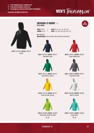 151
TEAMWEAR '23
KEY
ARTICLE
MEN'S
ADULT: H57513 JUNIOR: H57517
TEAM NAVY BLUE
ADULT: H57514 JUNIOR: H57566
TEAM POWER RED
ADULT: HB0578 JUNIOR: H57515
TEAM GREY FOUR
ADULT: HC5083 JUNIOR: HC5069
TEAM SEMI SOLAR YELLOW
ADULT: HC5081 JUNIOR: HC5066
CLEAR MINT
ADULT: H57512 JUNIOR: H57516
BLACK
ENTRADA 22 HOODY
ENT22 HOODY
FIT: REGULAR
MAIN MATERIAL: 70% COTTON / 30% RECYCLED POLYESTER
JUNIOR: 179 Zł
SIZES: XS, S, M, L, XL, 2XL, 3XL
SIZES: 116, 128, 140, 152, 164, 176
ADULT: 199 Zł
ADULT: HI2141 JUNIOR: HI2143
TEAM GREEN / WHITE
ADULT: HI2140 JUNIOR: HI2142
TEAM YELLOW / BLACK
ADULT: HG6302 JUNIOR: HG6303
WHITE / BLACK
CENY OBOWIĄZUJĄ OD 1 CZERWCA 2023
W KOLEKCJI DO KOŃCA LUTEGO 2024
WYŁĄCZNIE DLA SPECJALISTÓW ODZIEŻY ZESPOŁOWEJ
W KOLEKCJI DO KOŃCA LUTEGO 2026
 