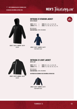 153
TEAMWEAR '23
KEY
ARTICLE
MEN'S
ADULT: IB6071 JUNIOR: IB6072
TEAM NAVY BLUE
ADULT: IB6070 JUNIOR: IB6069
BLACK
ENTRADA 22 LIGHT JACKET
ENT22 LJKT
JUNIOR: 279 Zł
SIZES: XS, S, M, L, XL, 2XL, 3XL
SIZES: 116, 128, 140, 152, 164, 176
FIT: REGULAR
MAIN MATERIAL: 100% POLYAMIDE
ADULT: 329 Zł
W OFERCIE OD CZERWCA 2022 DO KOŃCA LUTEGO 2026
ADULT: IB6077 JUNIOR: IB6079
TEAM NAVY BLUE
ADULT: IB6076 JUNIOR: IB6078
BLACK
ENTRADA 22 STADIUM JACKET
ENT22 STADJKT
FIT: REGULAR
MAIN MATERIAL: 100% POLYAMIDE
JUNIOR: 379 Zł
SIZES: XS, S, M, L, XL, 2XL, 3XL
SIZES: 116, 128, 140, 152, 164, 176
ADULT: 429 Zł
CENY OBOWIĄZUJĄ OD 1 CZERWCA 2023
W KOLEKCJI DO KOŃCA LUTEGO 2026
 
