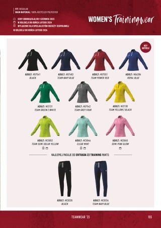 155
TEAMWEAR '23
KEY
ARTICLE
FIT: REGULAR
MAIN MATERIAL: 100% RECYCLED POLYESTER
WOMEN'S
ADULT: H57541
BLACK
ADULT: H57483
TEAM NAVY BLUE
ADULT: H57551
TEAM POWER RED
ADULT: HG6284
ROYAL BLUE
ADULT: HC0335
BLACK
ADULT: HC0334
TEAM NAVY BLUE
NAJLEPIEJ PASUJE DO ENTRADA 22 TRAINING PANTS:
ADULT: HC5052
TEAM SEMI SOLAR YELLOW
ADULT: HC5046
CLEAR MINT
ADULT: HC5045
SEMI PINK GLOW
ADULT: HI2131
TEAM GREEN / WHITE
ADULT: H57542
TEAM GREY FOUR
ADULT: HI2130
TEAM YELLOW / BLACK
CENY OBOWIĄZUJĄ OD 1 CZERWCA 2023
W KOLEKCJI DO KOŃCA LUTEGO 2024
WYŁĄCZNIE DLA SPECJALISTÓW ODZIEŻY ZESPOŁOWEJ
W KOLEKCJI DO KOŃCA LUTEGO 2026
 