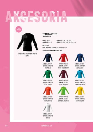 KEY
ARTICLE
164 TEAMWEAR '23
W KOLEKCJI DO KOŃCA LUTEGO 2026
ADULT: GN5676
JUNIOR: GN5713
WHITE
ADULT: GN5675
JUNIOR: GN5712
NAVY BLUE
ADULT: GN7504
JUNIOR: GN7515
TEAM GREEN
ADULT: GN7508
JUNIOR: GN7511
TEAM ORANGE
ADULT: GK9088
JUNIOR: GK9087
ROYAL BLUE
ADULT: GN7507
JUNIOR: GN7512
TEAM LIGHT BLUE
ADULT: GN7506
JUNIOR: GN7514
TEAM YELLOW
ADULT: GN5674
JUNIOR: GN5711
TEAM POWER RED
ADULT: GN7503
JUNIOR: GN7510
TEAM MAROON
ADULT: GN7505
JUNIOR: GN7513
TEAM SOLAR GREEN
ADULT: GN5677 JUNIOR: GN5710
BLACK
TEAM BASE TEE
TEAM BASE TEE
FIT: FITTED
MAIN MATERIAL: 100% RECYCLED POLYESTER
JUNIOR: 89,95 Zł
SIZES: XS, S, M, L, XL, 2XL
SIZES: 116, 128, 140, 152, 164, 176
ADULT: 109 Zł
 