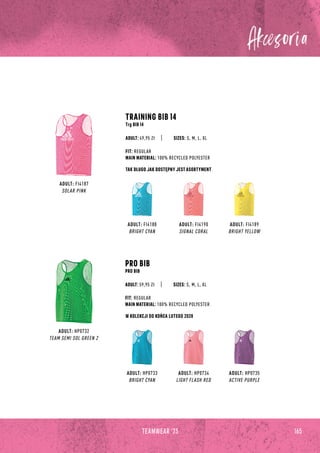 165
TEAMWEAR '23
ADULT: FI4188
BRIGHT CYAN
ADULT: HP0733
BRIGHT CYAN
ADULT: FI4190
SIGNAL CORAL
ADULT: HP0734
LIGHT FLASH RED
ADULT: FI4187
SOLAR PINK
ADULT: HP0732
TEAM SEMI SOL GREEN 2
TRAINING BIB 14
Trg BIB 14
PRO BIB
PRO BIB
ADULT: FI4189
BRIGHT YELLOW
ADULT: HP0735
ACTIVE PURPLE
SIZES: S, M, L, XL
SIZES: S, M, L, XL
FIT: REGULAR
MAIN MATERIAL: 100% RECYCLED POLYESTER
FIT: REGULAR
MAIN MATERIAL: 100% RECYCLED POLYESTER
ADULT: 49,95 Zł
ADULT: 59,95 Zł
W KOLEKCJI DO KOŃCA LUTEGO 2028
TAK DŁUGO JAK DOSTĘPNY JEST ASORTYMENT
 