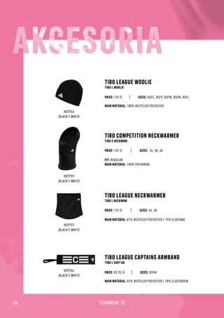 166 TEAMWEAR '23
HS9765
BLACK / WHITE
TIRO LEAGUE WOOLIE
TIRO L WOOLIE
MAIN MATERIAL: 100% RECYCLED POLYESTER
SIZES: OSFC, OSFY, OSFW, OSFM, OSFL
PRICE: 129 Zł
HS9766
BLACK / WHITE
TIRO LEAGUE CAPTAINS ARMBAND
TIRO L CAPT AB
MAIN MATERIAL: 82% RECYCLED POLYESTER / 18% ELASTODIEN
SIZES: OSFM
PRICE: 89,95 Zł
HS9759
BLACK / WHITE
TIRO COMPETITION NECKWARMER
TIRO C NECKWRM
SIZES: 56, 58, 60
FIT: REGULAR
MAIN MATERIAL: 100% POLYAMIDE
PRICE: 169 Zł
HS9757
BLACK / WHITE
TIRO LEAGUE NECKWARMER
TIRO L NECKWRM
SIZES: 56, 60
MAIN MATERIAL: 81% RECYCLED POLYESTER / 19% ELASTANE
PRICE: 129 Zł
 