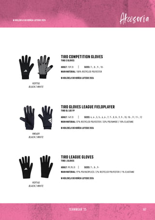 167
TEAMWEAR '23
HS9750
BLACK / WHITE
HN5609
BLACK / WHITE
HS9760
BLACK / WHITE
TIRO COMPETITION GLOVES
TIRO C GLOVES
TIRO GLOVES LEAGUE FIELDPLAYER
TIRO GL LGE FP
TIRO LEAGUE GLOVES
TIRO L GLOVES
SIZES: 7-, 8-, 9-, 10-
SIZES: 4, 4-, 5, 5-, 6, 6-, 7, 7-, 8, 8-, 9, 9-, 10, 10-, 11, 11-, 12
SIZES: 7-, 8-, 9-
MAIN MATERIAL: 100% RECYCLED POLYESTER
MAIN MATERIAL: 57% RECYCLED POLYESTER / 33% POLYAMIDE / 10% ELASTANE
MAIN MATERIAL: 97% POLYACRYLICS / 2% RECYCLED POLYESTER / 1% ELASTANE
ADULT: 159 Zł
ADULT: 149 Zł
ADULT: 99,95 Zł
W KOLEKCJI DO KOŃCA LUTEGO 2026
W KOLEKCJI DO KOŃCA LUTEGO 2026
W KOLEKCJI DO KOŃCA LUTEGO 2026
W KOLEKCJI DO KOŃCA LUTEGO 2025
 