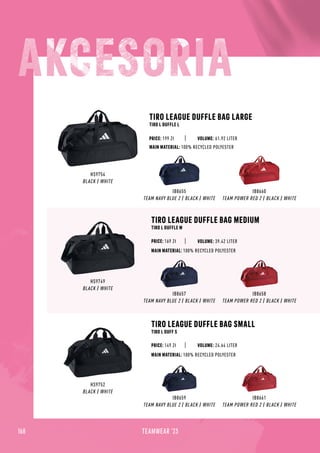 168 TEAMWEAR '23
HS9754
BLACK / WHITE
IB8655
TEAM NAVY BLUE 2 / BLACK / WHITE
IB8660
TEAM POWER RED 2 / BLACK / WHITE
TIRO LEAGUE DUFFLE BAG LARGE
TIRO L DUFFLE L
TIRO LEAGUE DUFFLE BAG MEDIUM
TIRO L DUFFLE M
TIRO LEAGUE DUFFLE BAG SMALL
TIRO L DUFF S
MAIN MATERIAL: 100% RECYCLED POLYESTER
MAIN MATERIAL: 100% RECYCLED POLYESTER
MAIN MATERIAL: 100% RECYCLED POLYESTER
PRICE: 169 Zł
PRICE: 149 Zł
PRICE: 199 Zł
HS9749
BLACK / WHITE
IB8657
TEAM NAVY BLUE 2 / BLACK / WHITE
IB8658
TEAM POWER RED 2 / BLACK / WHITE
HS9752
BLACK / WHITE
IB8659
TEAM NAVY BLUE 2 / BLACK / WHITE
IB8661
TEAM POWER RED 2 / BLACK / WHITE
VOLUME: 61.92 LITER
VOLUME: 39.42 LITER
VOLUME: 24.64 LITER
 