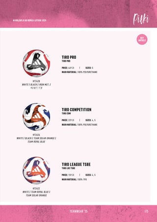 173
TEAMWEAR '23
KEY
ARTICLE
TIRO PRO
TIRO PRO
HT2428
WHITE / BLACK / IRON MET. /
POWER RED
TIRO COMPETITION
TIRO COM
TIRO LEAGUE TSBE
TIRO LGE TSBE
MAIN MATERIAL: 100% POLYURETHANE
MAIN MATERIAL: 100% POLYURETHANE
MAIN MATERIAL: 100% TPU
PRICE: 449 Zł
HT2426
WHITE / BLACK / TEAM SOLAR ORANGE /
TEAM ROYAL BLUE
HT2422
WHITE / TEAM ROYAL BLUE /
TEAM SOLAR ORANGE
SIZES: 5
PRICE: 229 Zł SIZES: 4, 5
PRICE: 159 Zł SIZES: 4, 5
173
TEAMWEAR '23
W KOLEKCJI DO KOŃCA LUTEGO 2025
W KOLEKCJI DO KOŃCA LUTEGO 2025
 