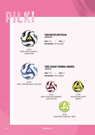 HT2423
WHITE / BLACK / IRON MET. /
SOLAR YELLOW
TIRO MATCH ARTIFICIAL
TIRO MTC ART
TIRO LEAGUE THERMAL BONDED
TIRO LGE TB
MAIN MATERIAL: 100% POLYAMIDE
MAIN MATERIAL: 100% POLYAMIDE
HT2429
WHITE / TEAM ROYAL BLUE / LIGHT BLUE
HZ1294
WHITE / TEAM COLLEG BURGUNDY /
TEAM COLLEG RED
HZ1295
SOLAR YELLOW / BLACK /
IRON MET.
HZ1296
SOLAR GREEN / SILVER MET. / WHITE
PRICE: 139 Zł SIZES: 4, 5
PRICE: 159 Zł SIZES: 4, 5
174 TEAMWEAR '23
 